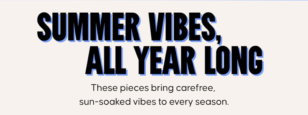 Summer Vibes, All Year Long. These pieces bring carefree, sun-soaked vibes to every season.
