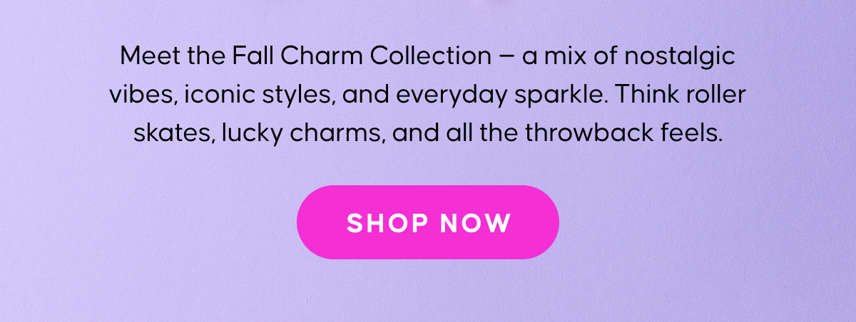 Meet the Fall Charm Collection — a mix of nostalgic vibes, iconic styles, and everyday sparkle. Think roller skates, lucky charms, and all the throwback feels. Shop Now