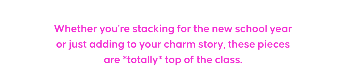 Whether you’re stacking for the new school year or just adding to your charm story, these pieces are *totally* top of the class.