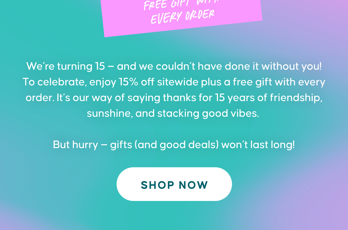 We’re turning 15 — and we couldn’t have done it without you! To celebrate, enjoy 15% off sitewide plus a free gift with every order. It’s our way of saying thanks for 15 years of friendship, sunshine, and stacking good vibes.  But hurry — gifts (and good deals) won’t last long! SHOP NOW