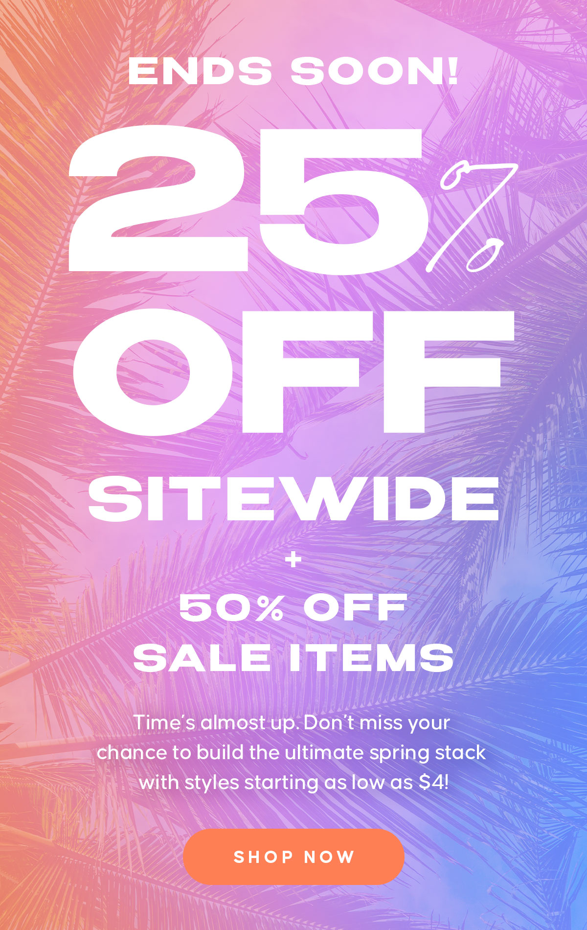 ENDS SOON! 25% OFF EVERYTHING. 50% OFF SALE ITEMS  Copy:  Time’s almost up. Don’t miss your chance to build the ultimate spring stack with styles starting as low as $4! Shop Now