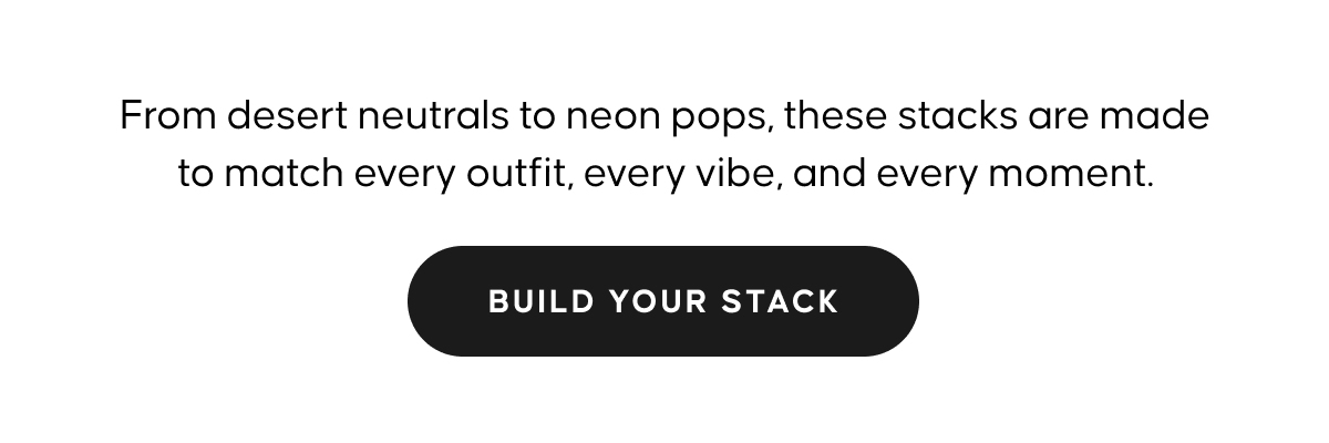 Fromdesert neutrals to neon pops, these stacks are made to match every outfit, ever vibe, and every moment.