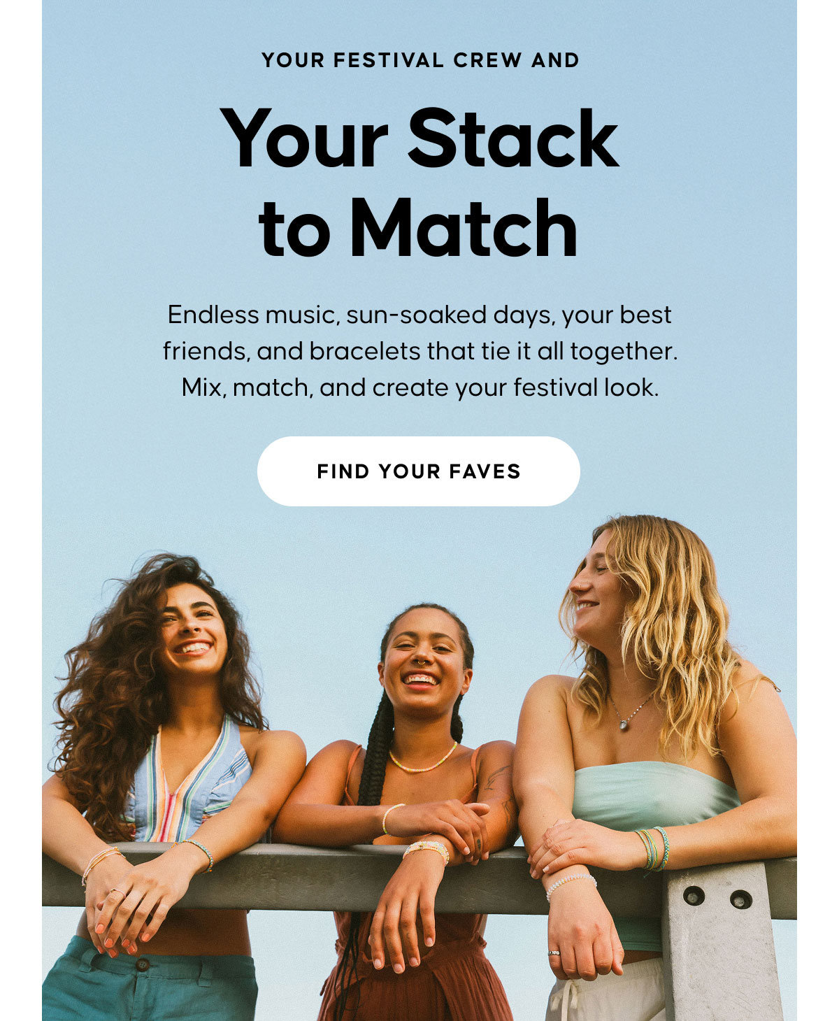 Your Festival Crew And Your Stack to Match. Endless music, sun-soaked days, your best friends, and bracelets that tie it all together. Mix, match, and create your festival look. FIND YOUR FAVES
