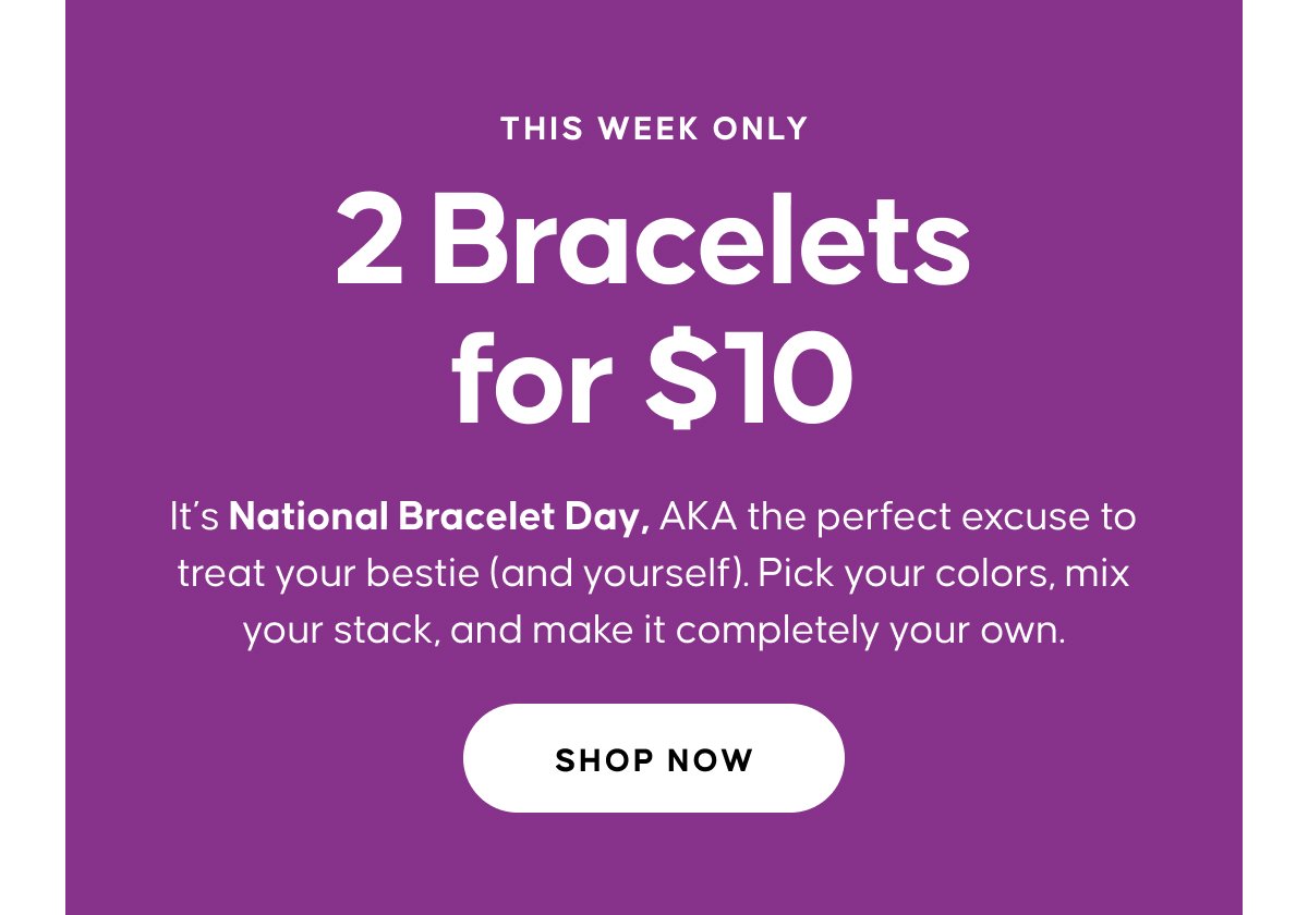 THIS WEEK ONLY. 2 Bracelets for $10. It’s National Bracelet Day, AKA the perfect excuse to treat your bestie (and yourself). Pick your colors, mix your stack, and make it completely your own. Shop Now