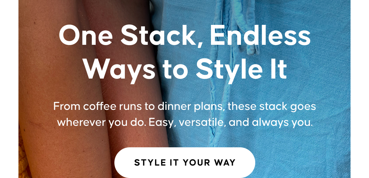 One Stack, Endless Ways to Style It. From coffee runs to dinner plans, these stack goes wherever you do. Easy, versatile, and always you. STYLE IT YOUR WAY