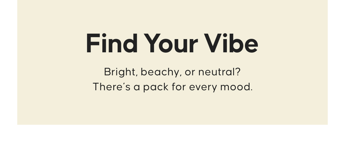 Find Your Vibe. Bright, beachy, or neutral? There’s a pack for every mood.