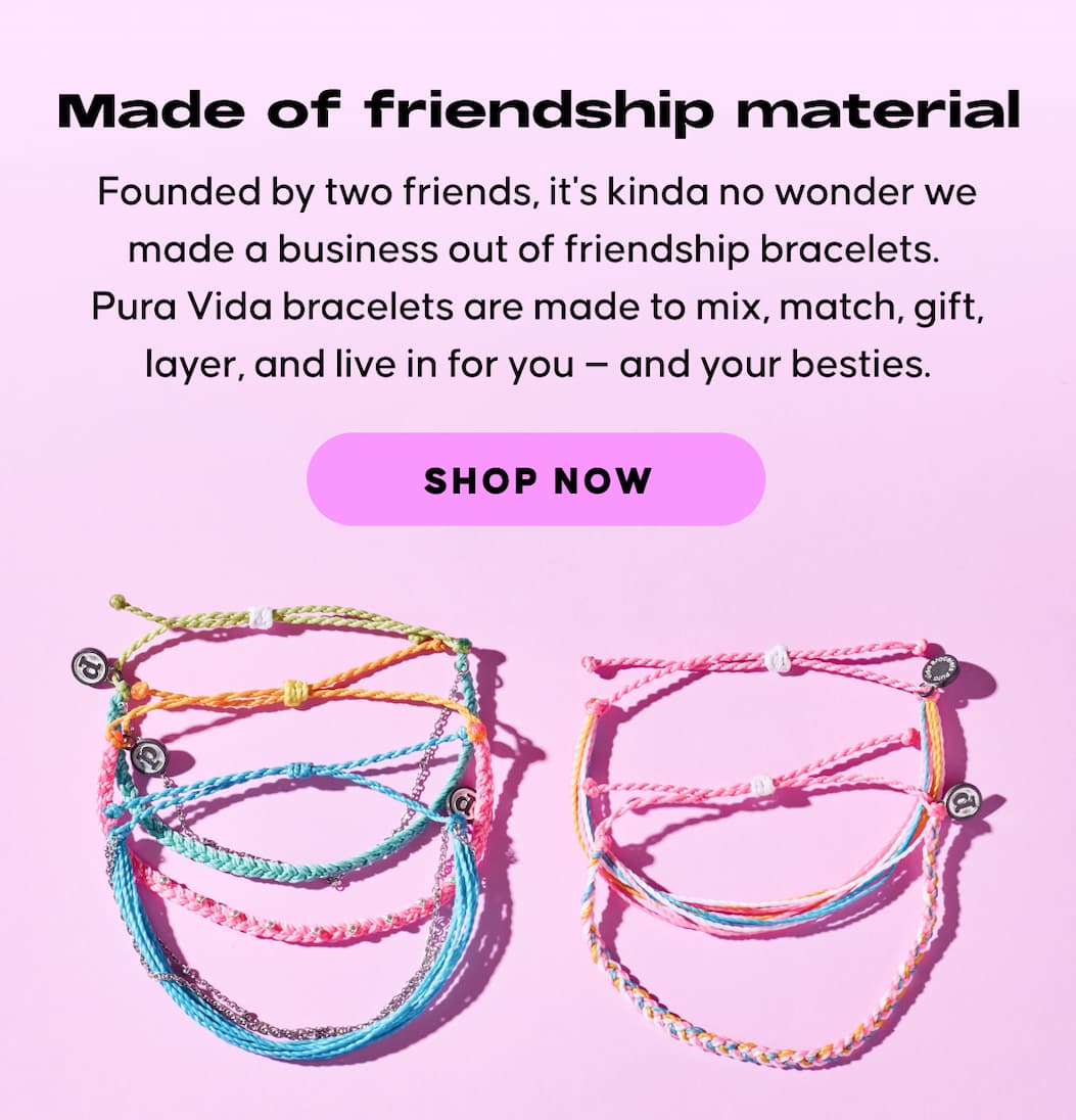 Made of friendship material. Founded by two friends, it's kinda no wonder we made a business out of friendship bracelets.  Pura Vida bracelets are made to mix, match, gift, layer, and live in for you — and your besties. SHOP NOW
