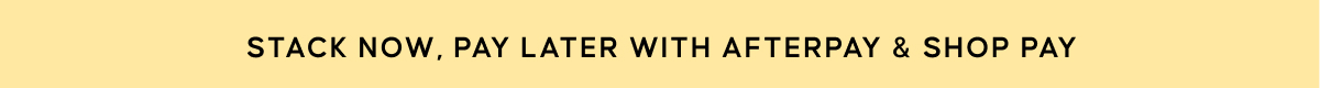 STACK NOW, PAY LATER WITH AFTERPAY & SHOP PAY