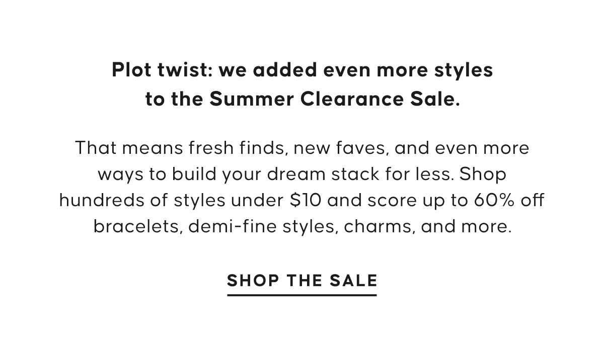 Plot twist: we added even more styles to the Summer Clearance Sale. That means fresh finds, new faves, and even more ways to build your dream stack for less. Shop hundreds of styles under $10 and score up to 60% off bracelets, demi-fine styles, charms, and more. Shop The Sale