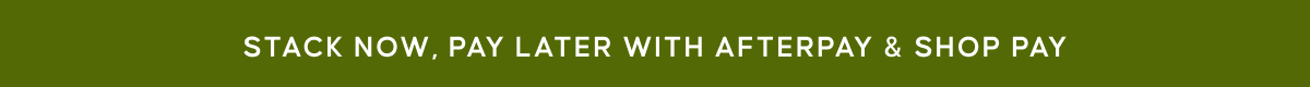 STACK NOW, PAY LATER WITH AFTERPAY & SHOP PAY