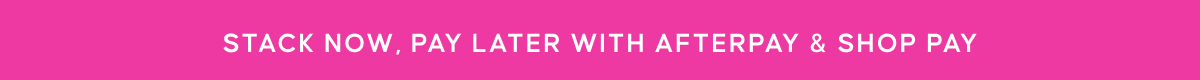 STACK NOW, PAY LATER WITH AFTERPAY & SHOP PAY
