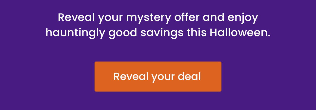 Reveal your mystery offer and enjoy hauntingly good savings this Halloween. Reveal your deal.