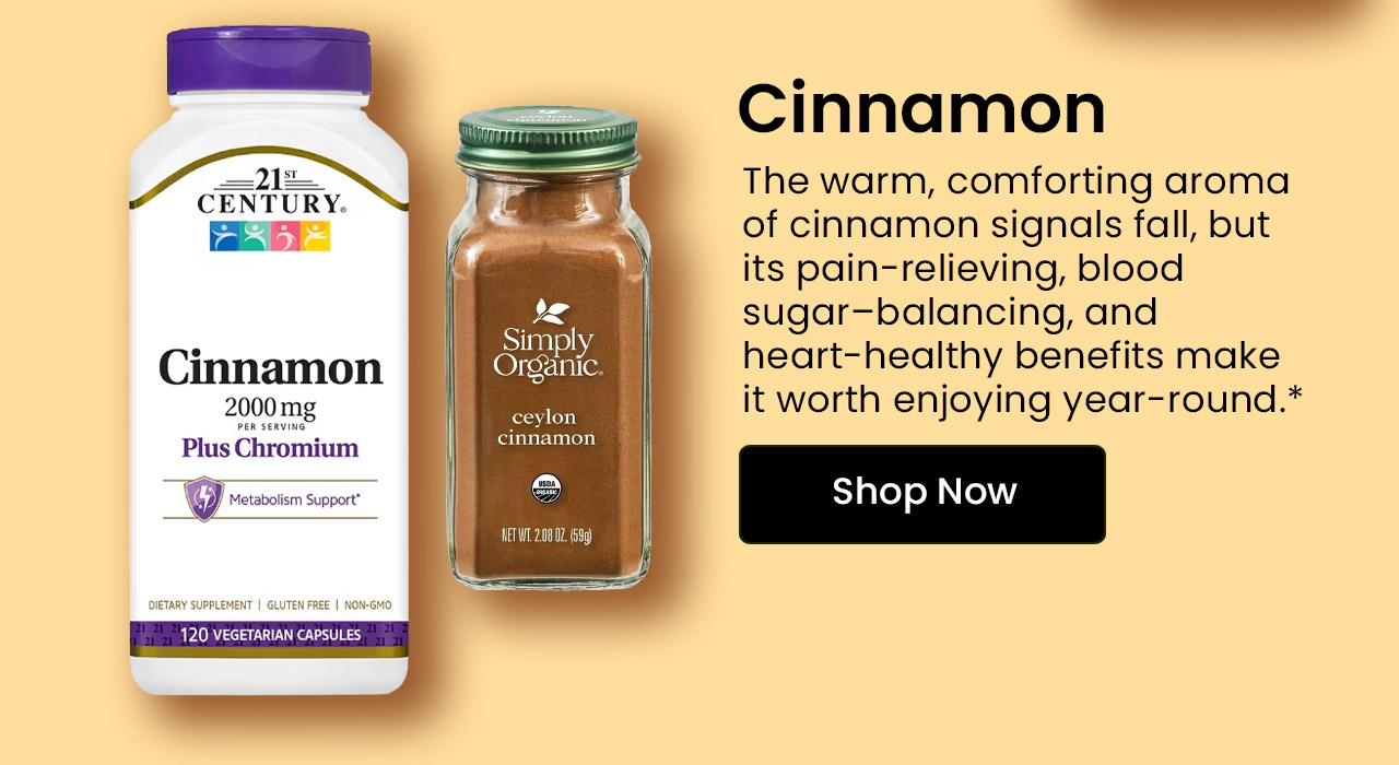 Cinnamon: The warm, comforting aroma of cinnamon signals fall, but its pain-relieving, blood sugar–balancing, and heart-healthy benefits make it worth enjoying year-round.* Shop Cinnamon.