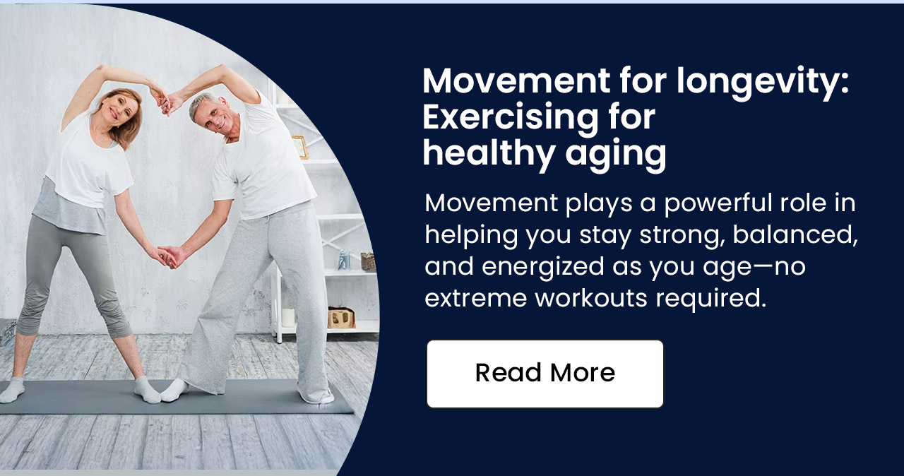 Movement for longevity: exercising for healthy aging. Movement plays a powerful role in helping you stay strong, balanced, and energized as you age—no extreme workouts required. Read more.