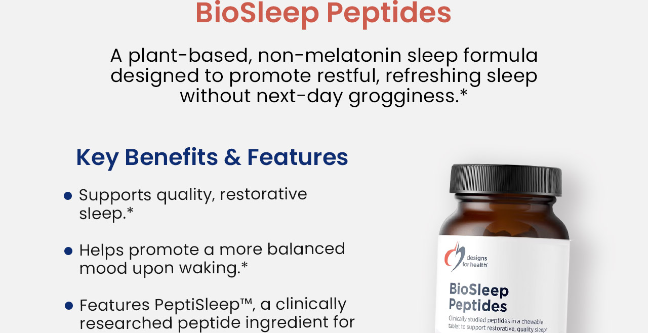 BioSleep Peptides: A plant-based, non-melatonin sleep formula designed to promote restful, refreshing sleep without next-day grogginess.* Key benefits and features: Supports quality, restorative sleep.* Helps promote a more balanced mood upon waking.* Features PeptiSleep™, a clinically researched peptide ingredient for sleep support.*