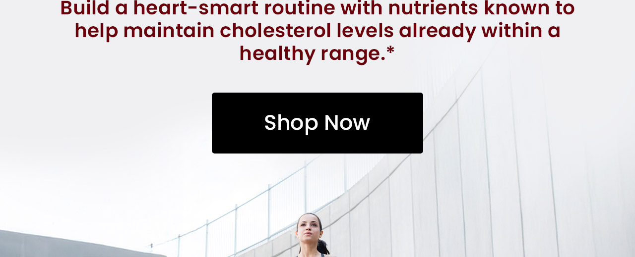 Build a heart-smart routine with nutrients known to help maintain cholesterol levels already within a healthy range.* Shop Heart Health Essentials.