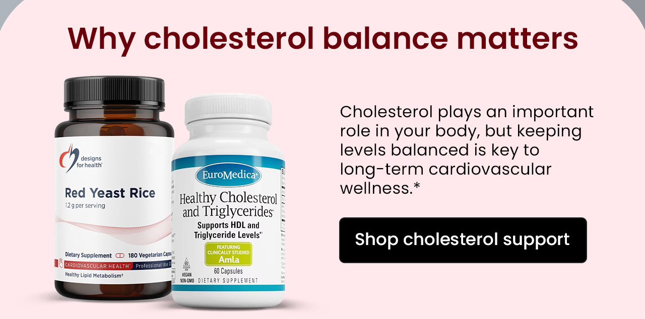 Why Cholesterol Balance Matters: Cholesterol plays an important role in your body, but keeping levels balanced is key to long-term cardiovascular wellness.* Shop Cholesterol Support.