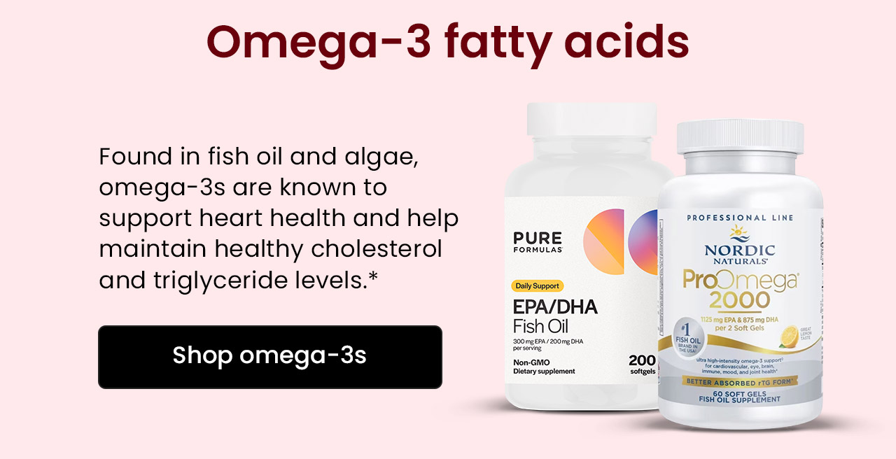 Omega-3 Fatty Acids: Found in fish oil and algae, omega-3s are known to support heart health and help maintain healthy cholesterol and triglyceride levels.* Shop Omega-3s.