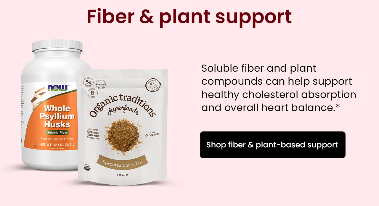 Fiber & Plant Support: Soluble fiber and plant compounds can help support healthy cholesterol absorption and overall heart balance.* Shop Fiber & Plant-Based Support.
