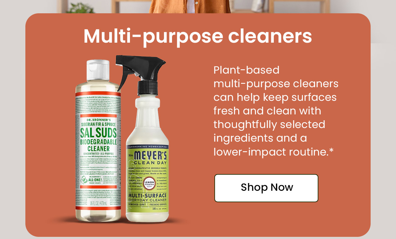 Multi-Purpose Cleaners: Plant-based multi-purpose cleaners can help keep surfaces fresh and clean with thoughtfully selected ingredients and a lower-impact routine.* Shop Multi-Purpose Cleaners.