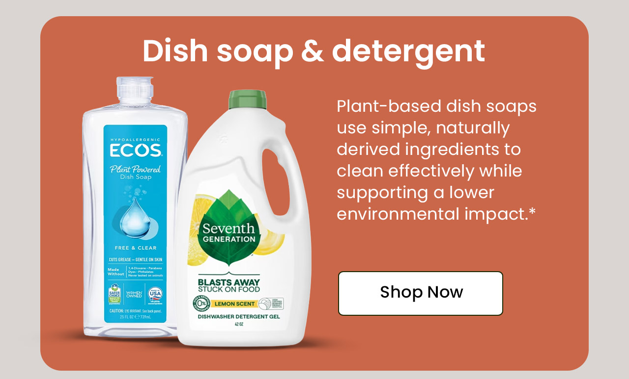 Dish Soap & Detergent: Many dish soaps contain synthetic ingredients, while plant-based alternatives use simple ingredients to clean effectively with a lower environmental impact.* Shop Dish Soap & Detergent.