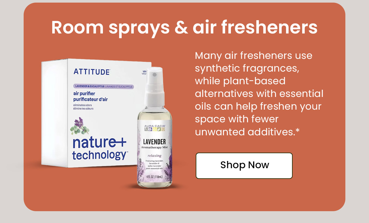 Room Sprays & Air Fresheners: Many air fresheners use synthetic fragrances, while plant-based alternatives with essential oils can help freshen your space with fewer unwanted additives.* Shop Room Sprays & Air Fresheners.