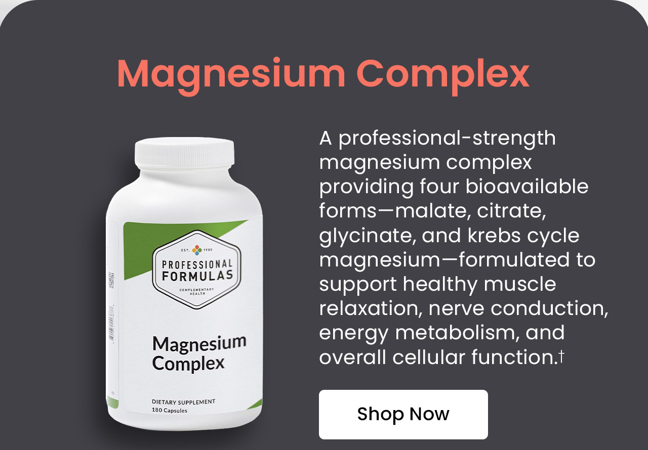 Magnesium Complex: A professional-strength magnesium complex providing four bioavailable forms—malate, citrate, glycinate, and krebs cycle magnesium—formulated to support healthy musce relaxation, nerve condition, energy metabolism, and overall cellular function.† Shop Now.