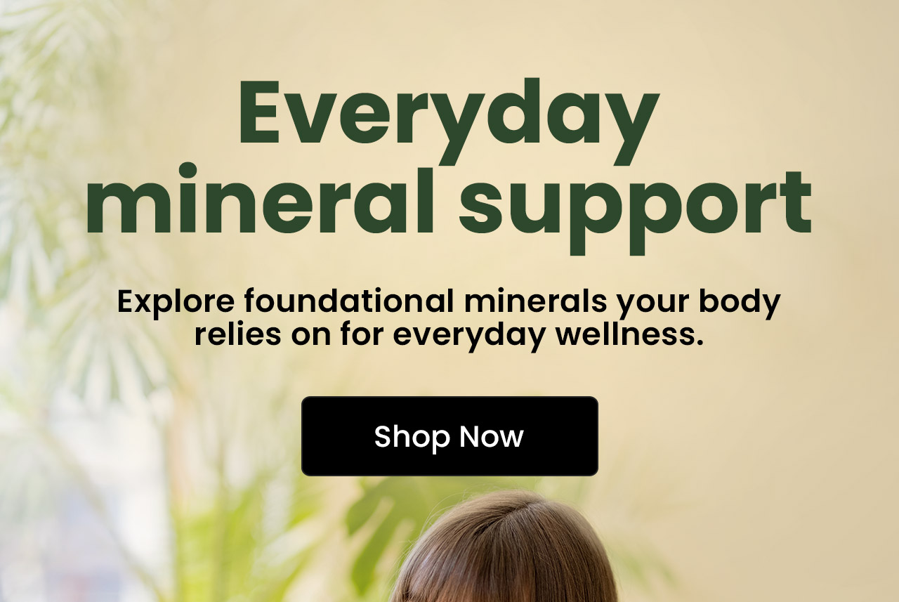 Everyday Mineral Support: Explore foundational minerals your body relies on for everyday wellness.* Shop Minerals.