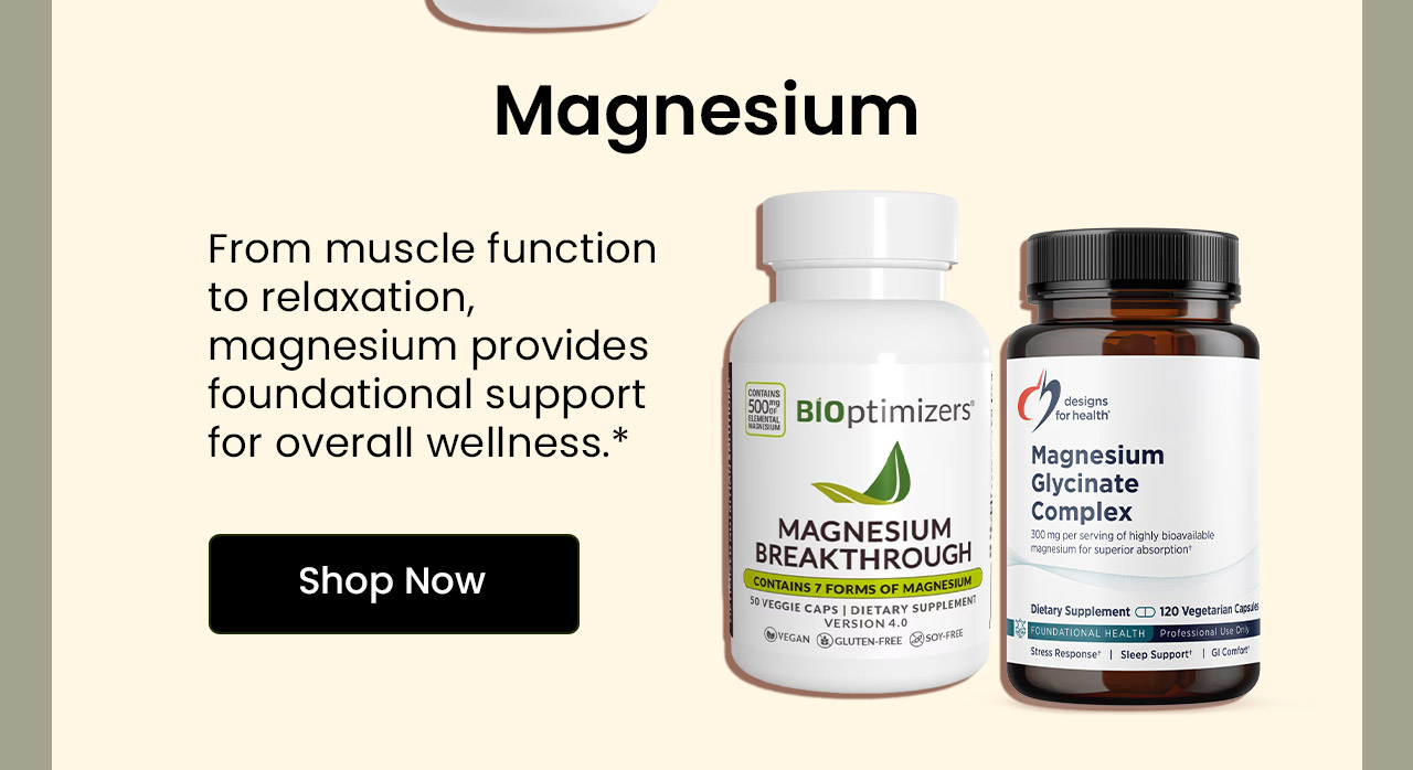 Magnesium: From muscle function to relaxation, magnesium provides foundational support for overall wellness.* Shop Magnesium.