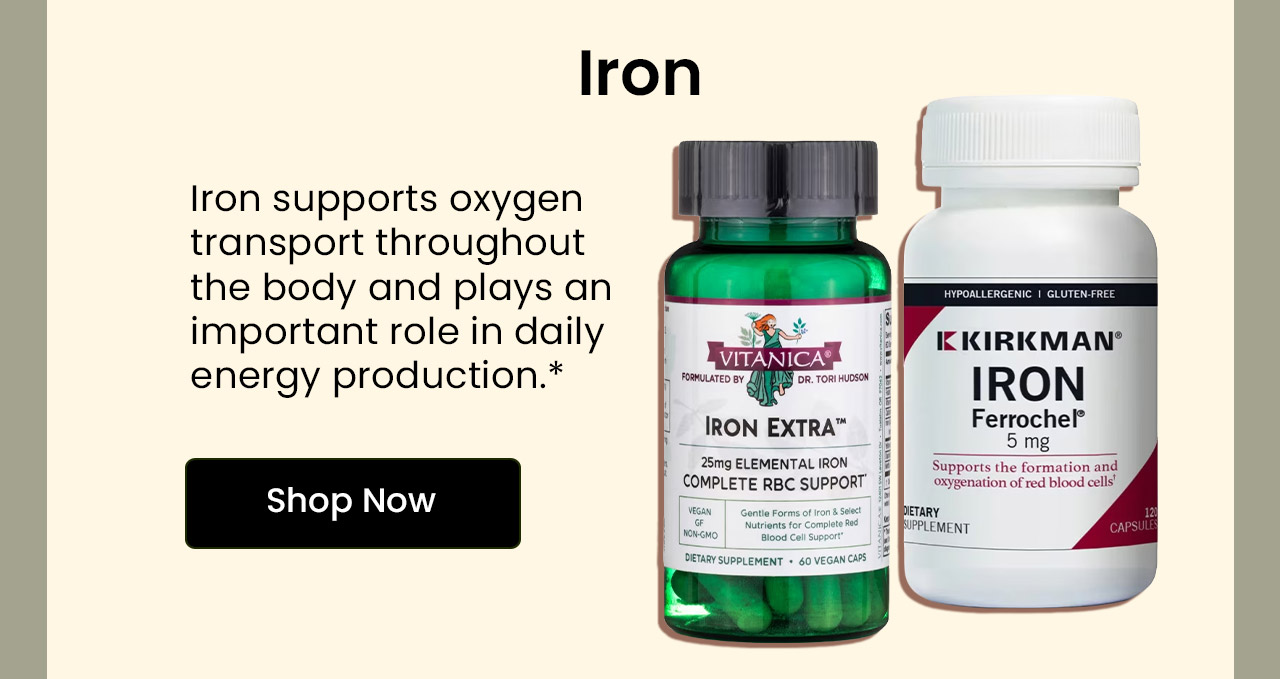 Iron: Iron supports oxygen transport throughout the body and plays an important role in daily energy production.* Shop Iron.