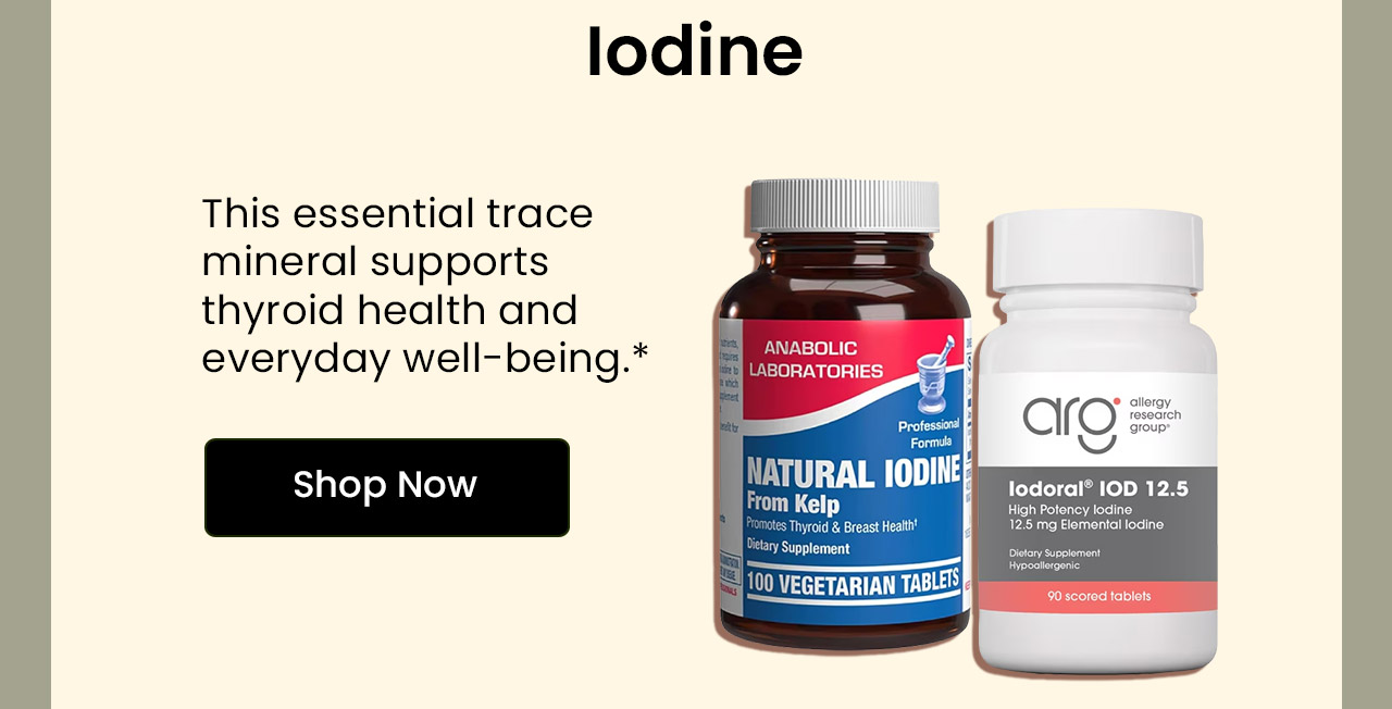 Iodine: This essential trace mineral supports thyroid health and everyday well-being.* Shop Iodine.
