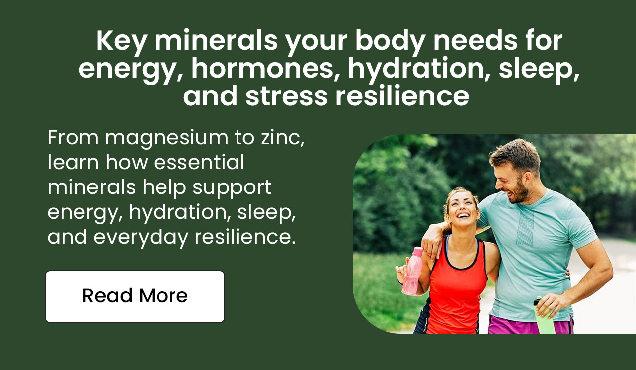 Key Minerals Your Body Needs for Energy, Hormones, Hydration, Sleep, and Stress Resilience. From magnesium to zinc, learn how essential minerals help support energy, hydration, sleep, and everyday resilience. Read More.