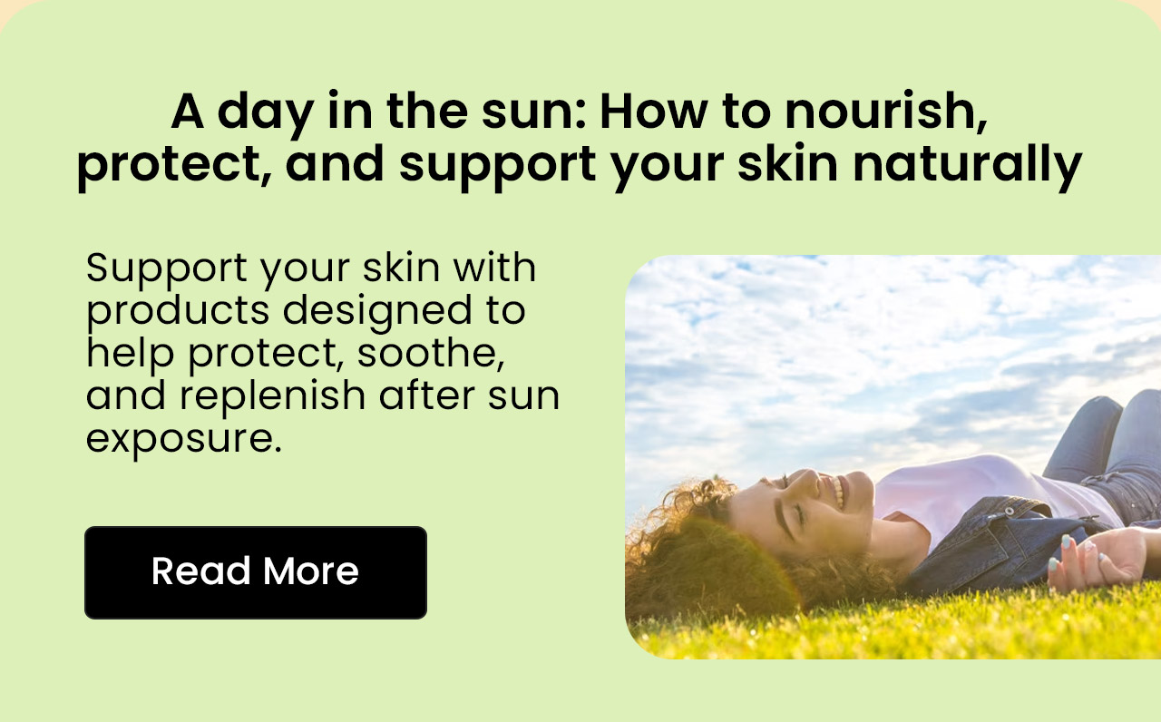 A Day in the Sun: How to Nourish, Protect, and Support Your Skin Naturally. Support your skin with products designed to help protect, soothe, and replenish after sun exposure. Read More.
