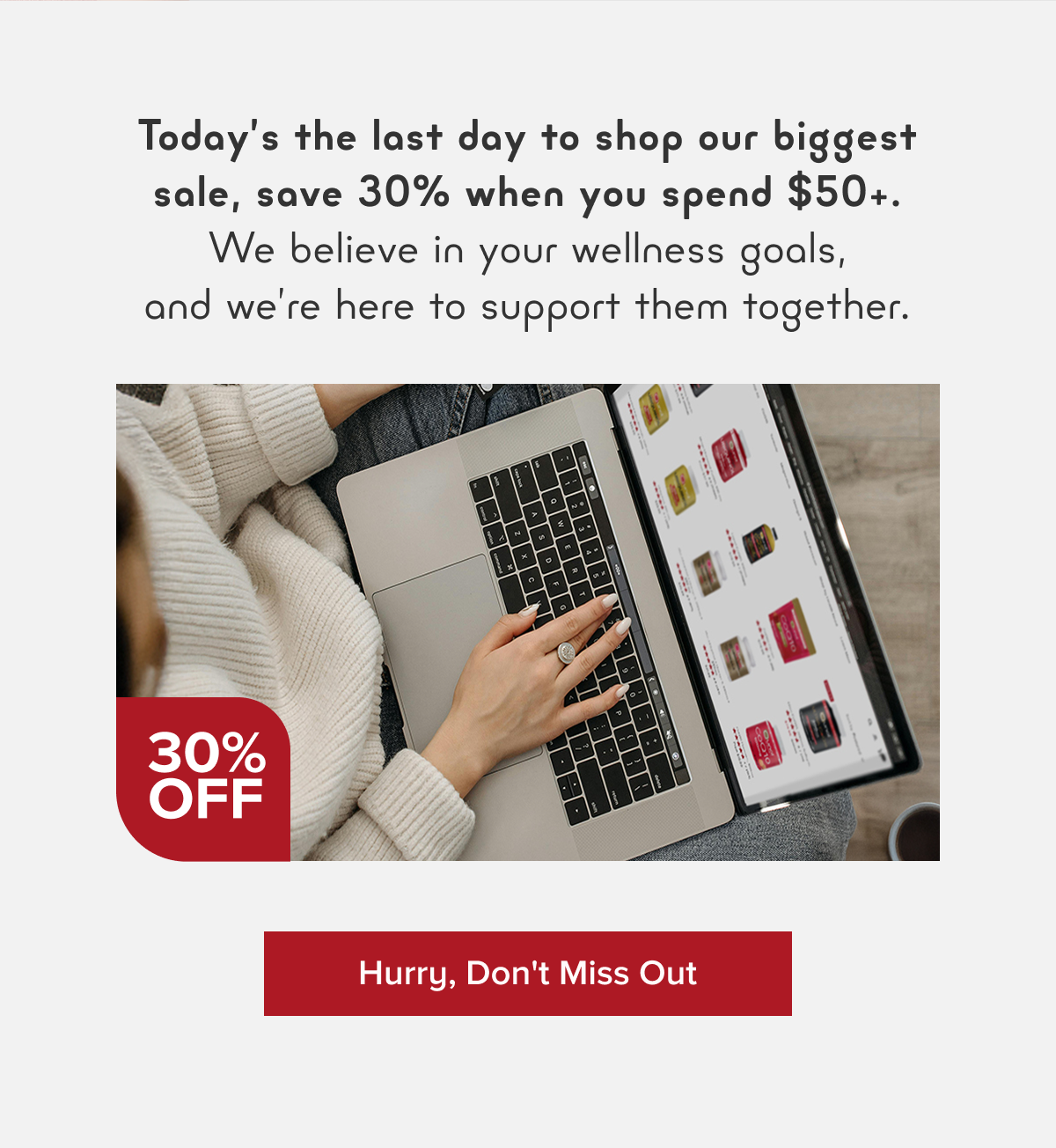 Today’s the last day to shop our biggest sale, save 30% when you spend $50+. We believe in your wellness goals, and we’re here to support them together.