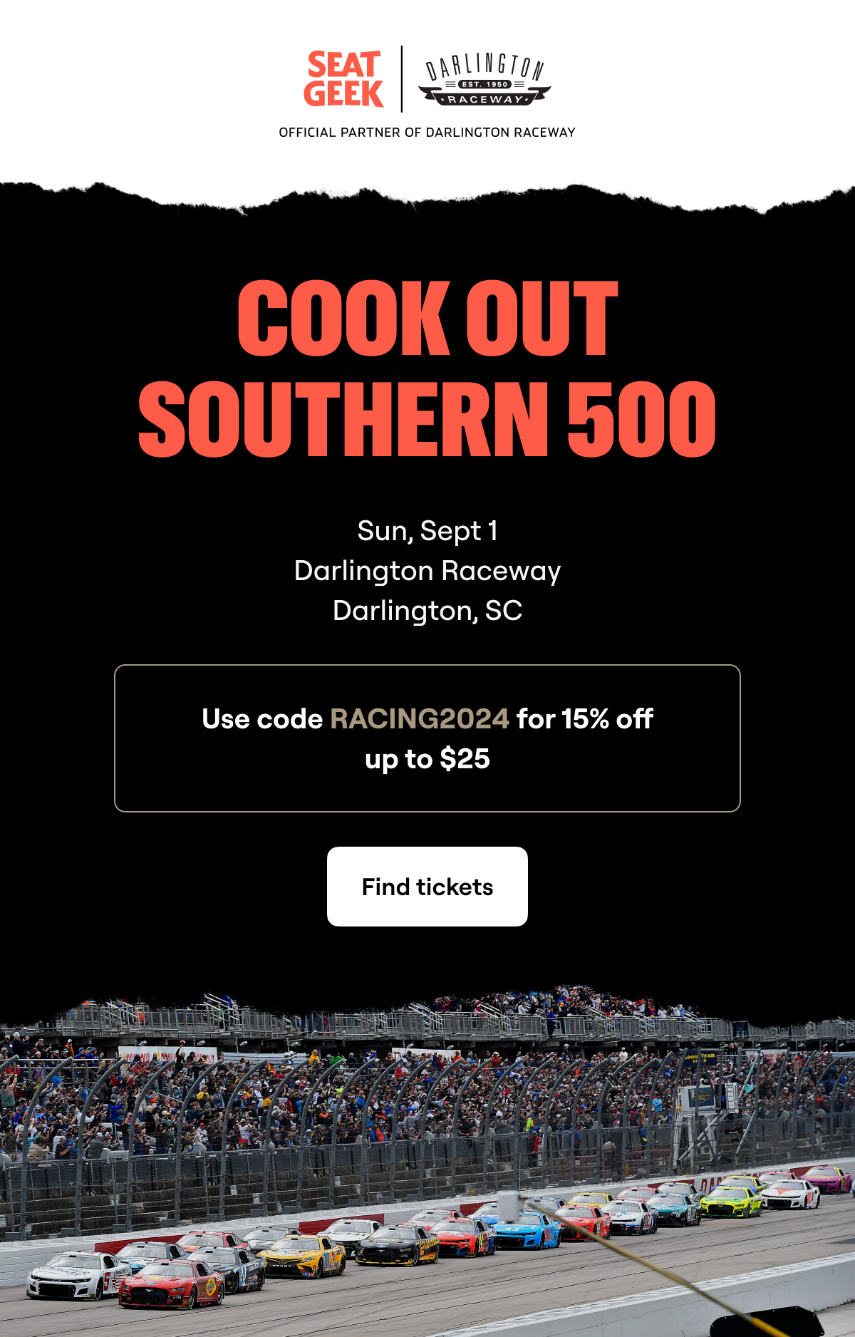 SEAT GEEK | OFFICIAL PARTNER OF DARLINGTON RACEWAY | COOK OUT SOUTHER 500 | SUNDAY, SEPTEMBER 1 | USE CODE RACING2024 FOR 15% OFF UP TO $25 | CLICK TO FIND TICKETS.
