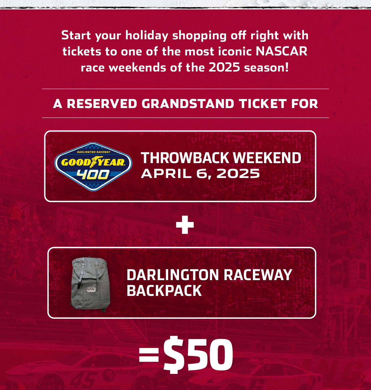 Start your holiday shopping off right with tickets to one of the most iconic NASCAR race weekends of the 2025 season! A RESERVED GRANDSTAND TICKET FOR THE GOOD YEAR 400 DURING THROWBACK WEEKEND APRIL 6, 2025 PLUS A DARLINGTON RACEWAY BACKPACK FOR $50. 