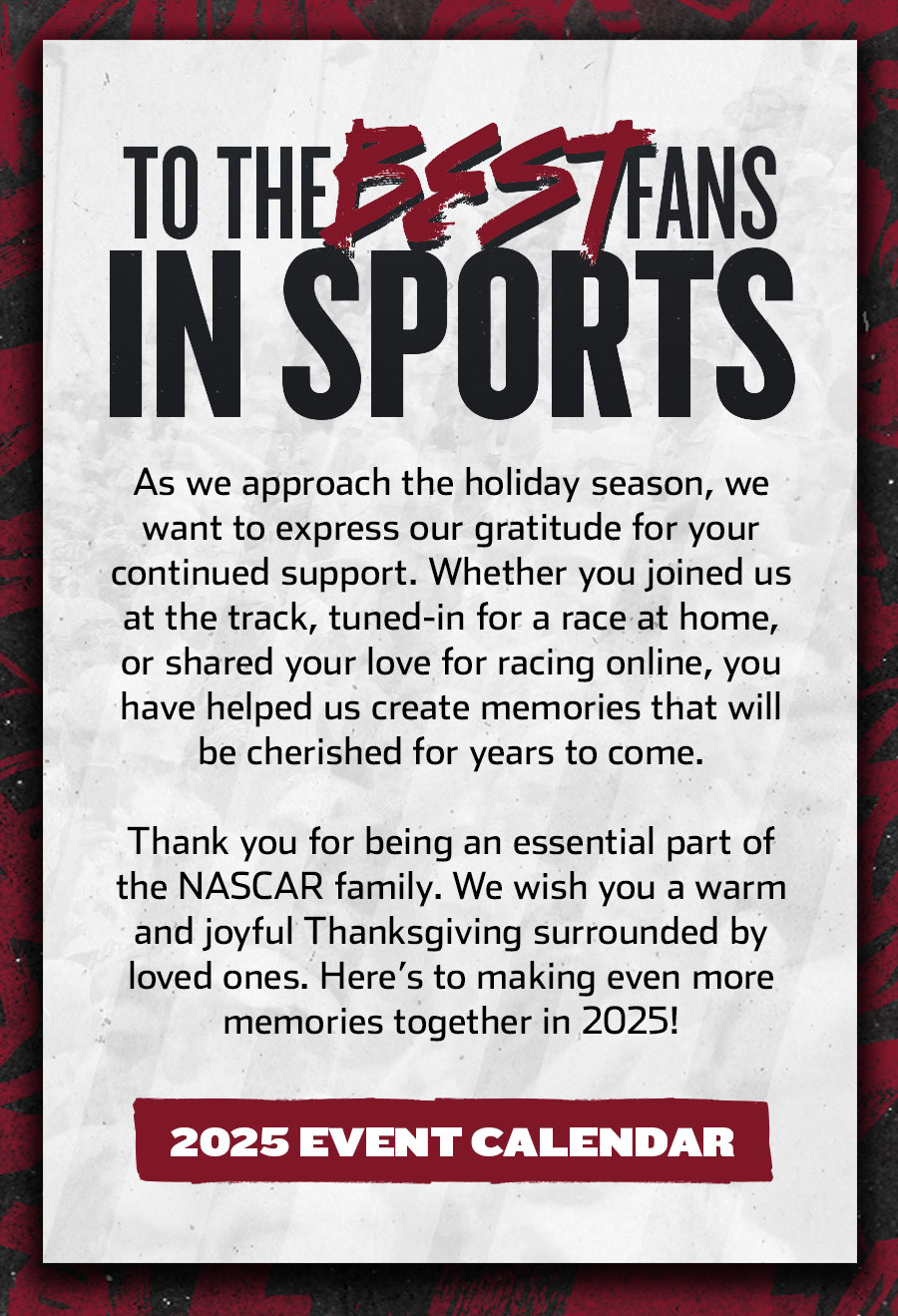 TO THE BEST FANS IN SPORTS - As we approach the holiday season, we want to express our gratitude for your continued support. Whether you joined us at the track, tuned-in for a race at home, or shared your love for racing online, you have helped us create memories that will be cherished for years to come. Thank you for being an essential part of the NASCAR family. We wish you a warm and joyful Thanksgiving surrounded by loved ones. Here’s to making even more memories together in 2025! Click for the 2025 Event Calendar