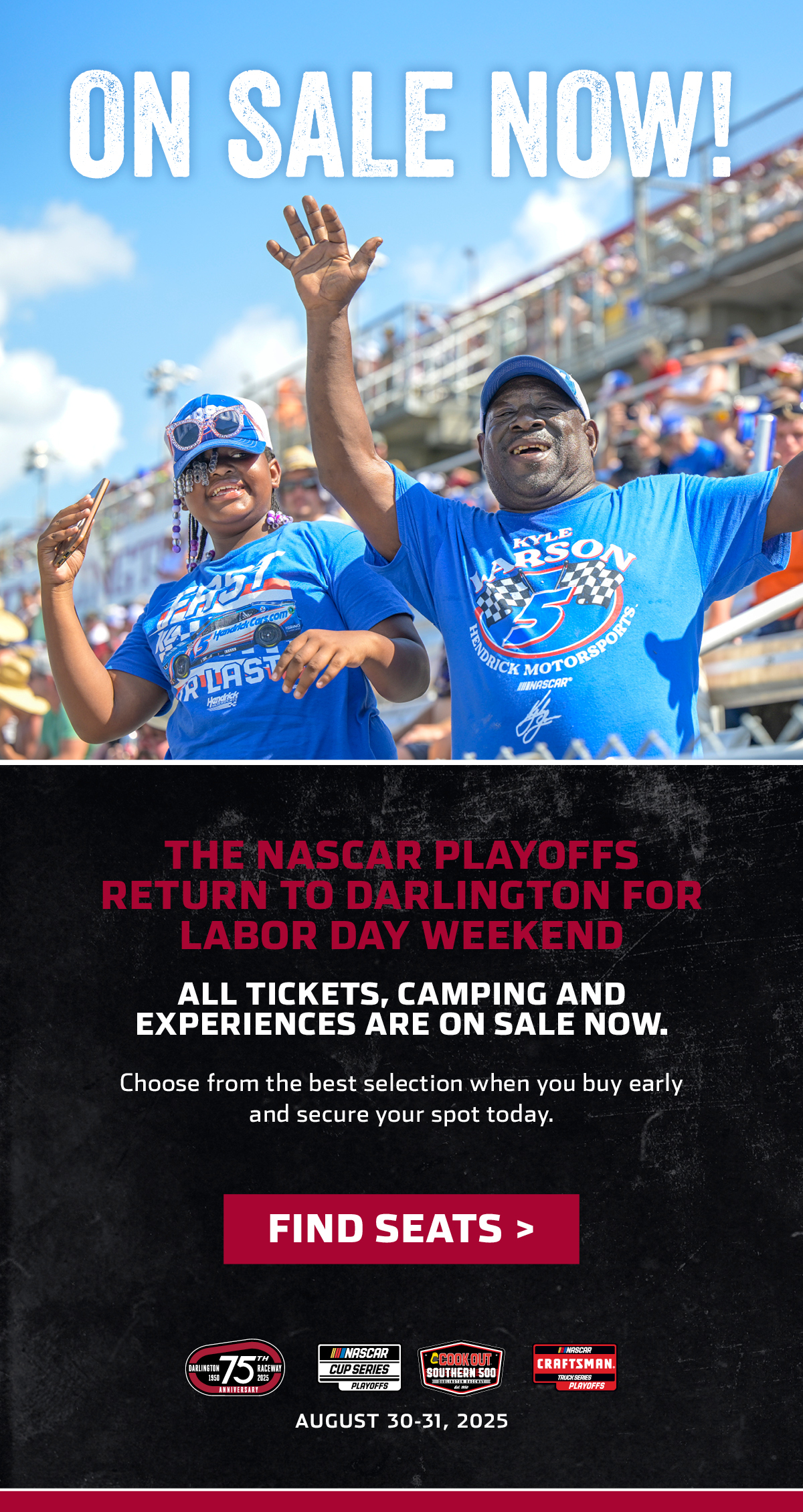On Sale Now. Photo of fans in Kyle Larson gear enjoying the Southern 500. The NASCAR Playoffs Return to Darlington for Labor Day Weekend. All tickets, camping and experiences are on sale now. Choose from the best selection when you buy eearly and secure your spot today. Find Seats. 