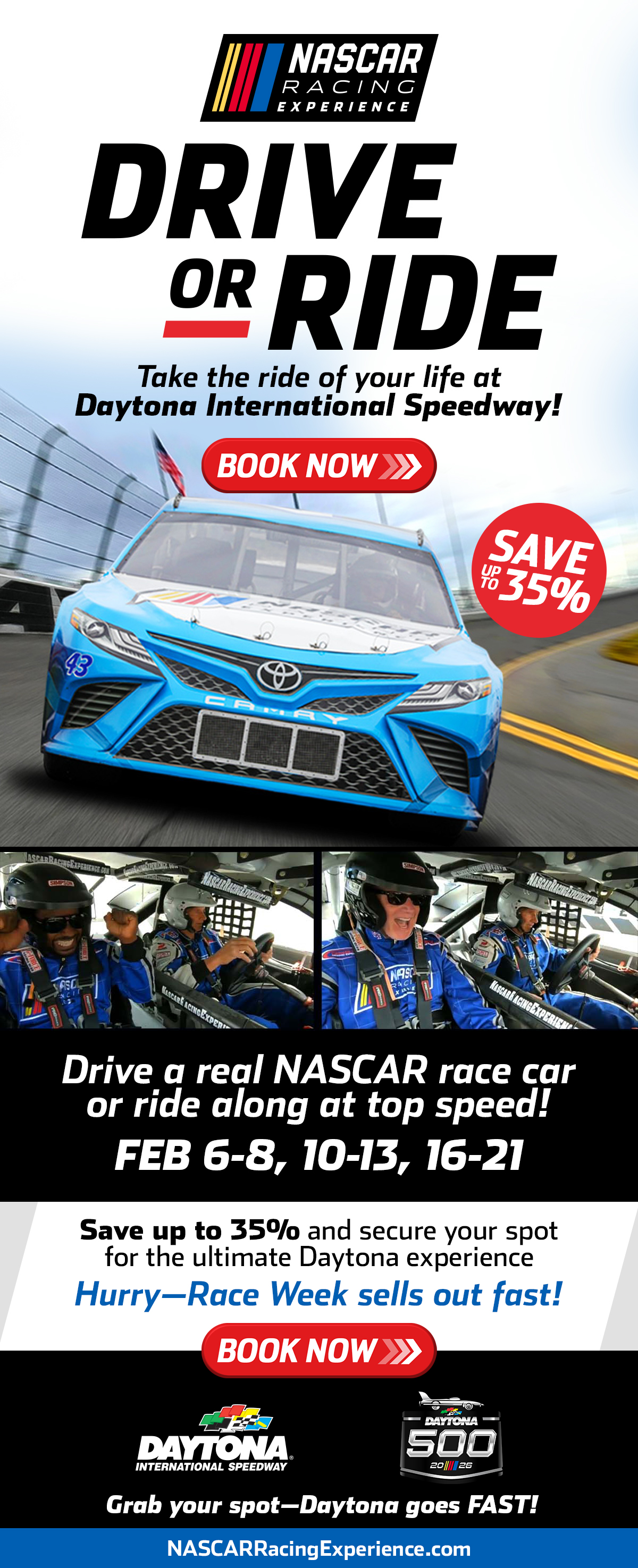 NASCAR Racing Experience | Drive or Ride | Take the ride of your life at Daytona International Speedway! | Book Now | Save up to 35% | Drive a real NASCAR race car or ride along at top speed! | February 6-8, 10-13, 16-21 | Save up to 35% and secure your spot for the ultimate Daytona experience | Hurry - Race Week sells out fast! | Book Now and SAVE up to 45% | Secure your spot for the ultimate NASCAR experience | Hurry - Dates sell out fast! | Book Now! | Daytona International Speedway | NASCARRACINGEXPERIENCE.com or call 704.886.2400