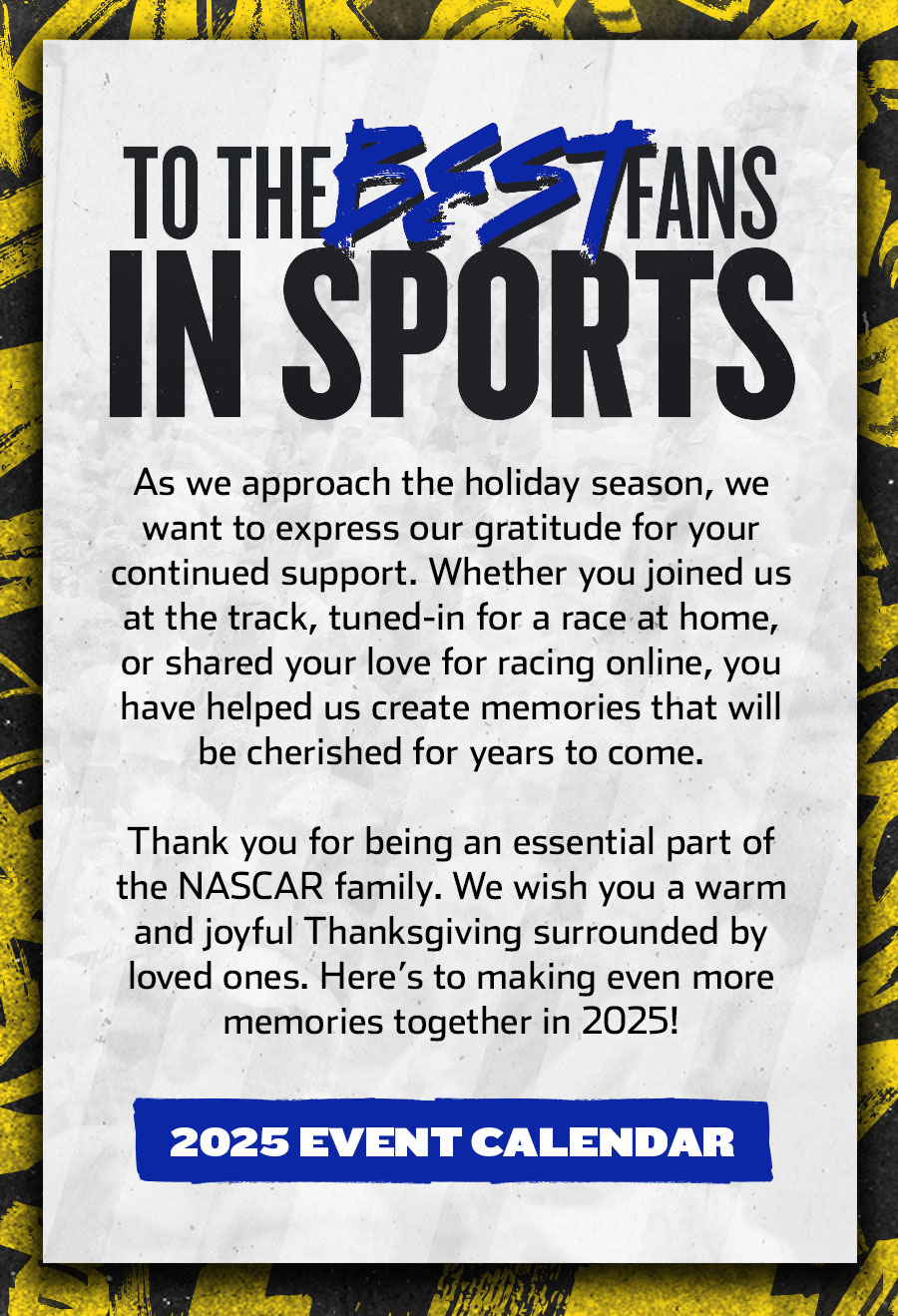 TO THE BEST FANS IN SPORTS - As we approach the holiday season, we want to express our gratitude for your continued support. Whether you joined us at the track, tuned-in for a race at home, or shared your love for racing online, you have helped us create memories that will be cherished for years to come. Thank you for being an essential part of the NASCAR family. We wish you a warm and joyful Thanksgiving surrounded by loved ones. Here’s to making even more memories together in 2025! Click for the 2025 Event Calendar