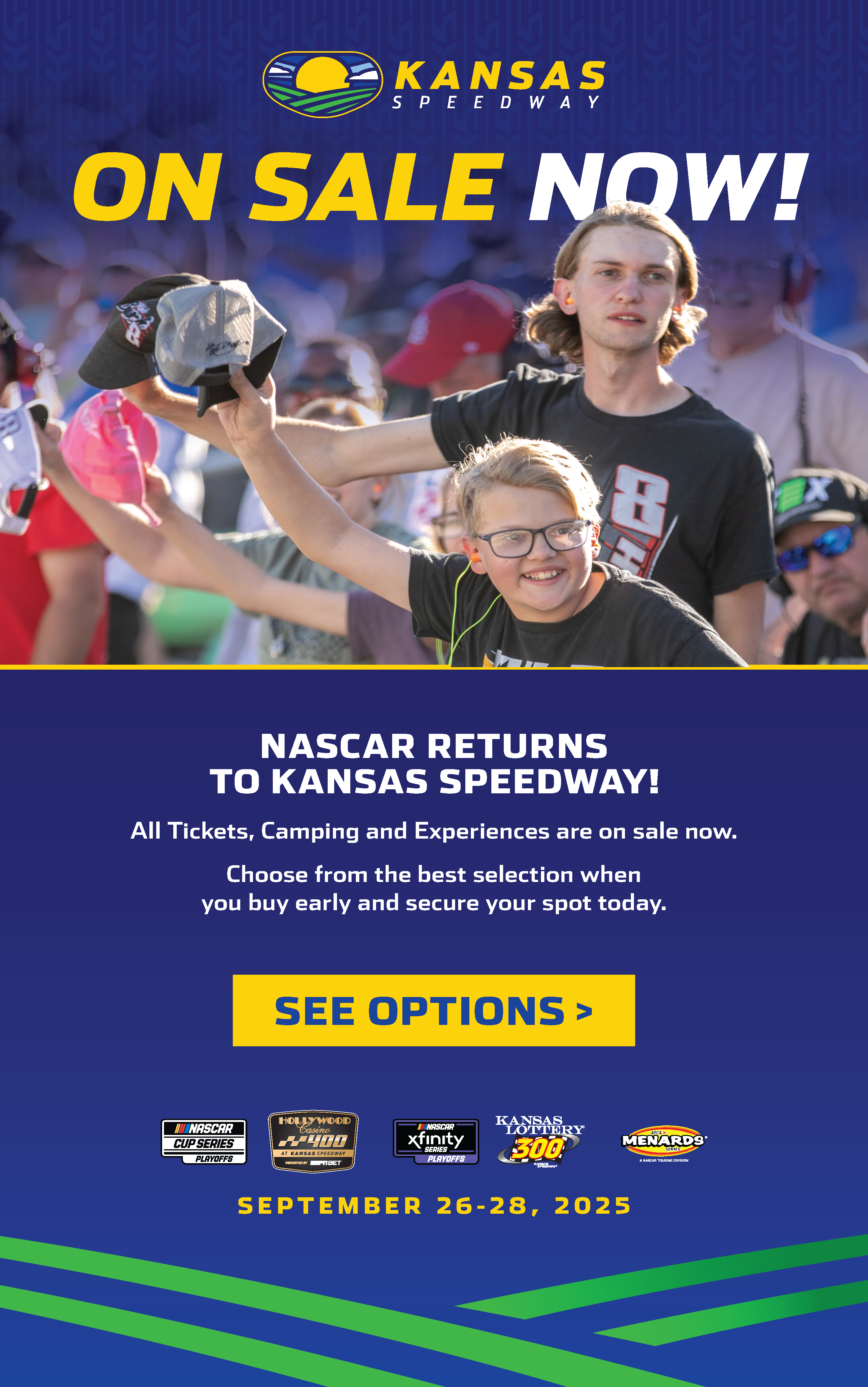 On sale now! Phtoo of fans cheering in the Kansas Speedway grandstands NASCAR returns to Kansas Speedway! All tickets, camping, and experience are on sale now. Choose from the best selection when you buy early and secure your spot today. See Options button. 