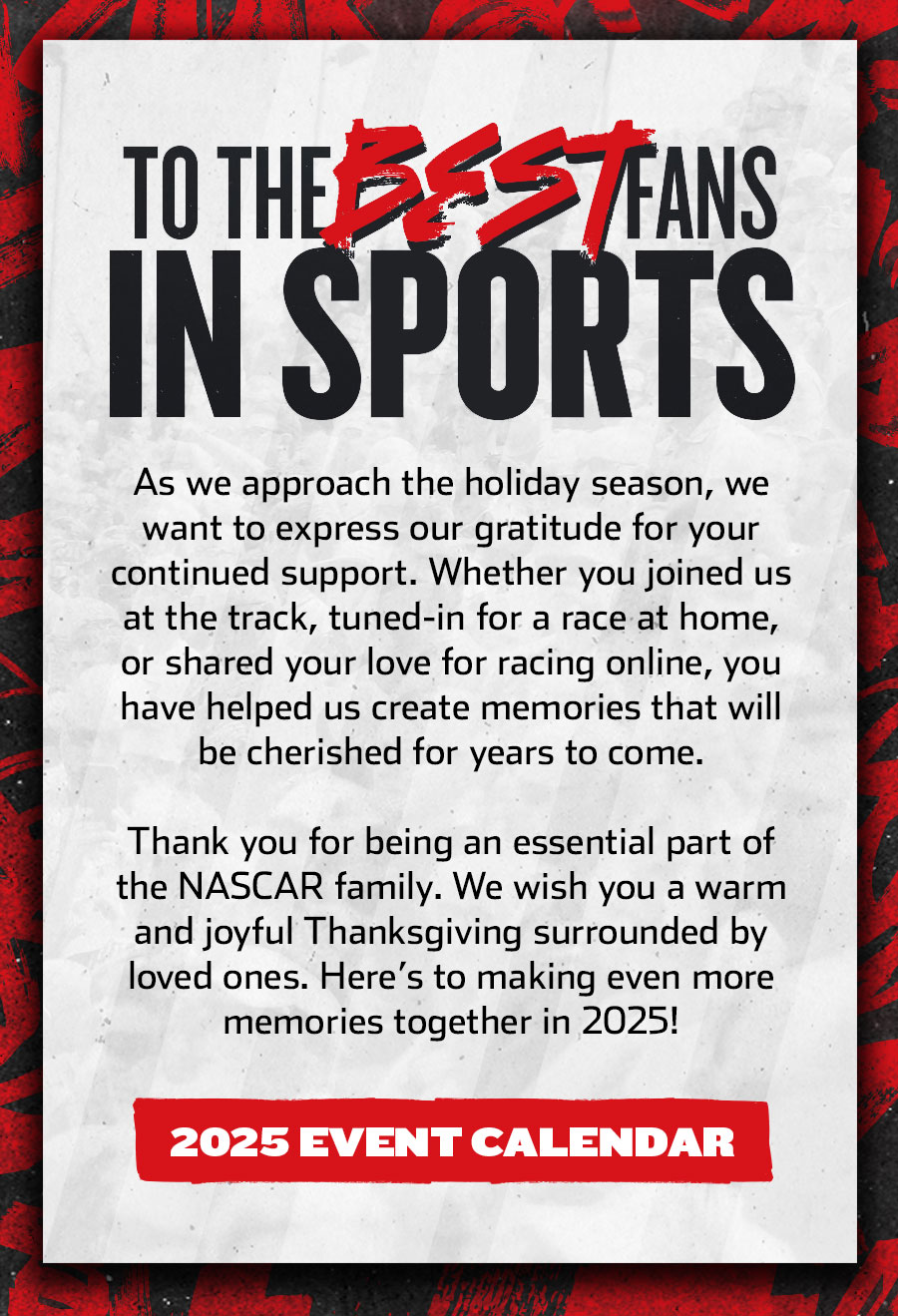 TO THE BEST FANS IN SPORTS - As we approach the holiday season, we want to express our gratitude for your continued support. Whether you joined us at the track, tuned-in for a race at home, or shared your love for racing online, you have helped us create memories that will be cherished for years to come. Thank you for being an essential part of the NASCAR family. We wish you a warm and joyful Thanksgiving surrounded by loved ones. Here’s to making even more memories together in 2025! Click for the 2025 Event Calendar