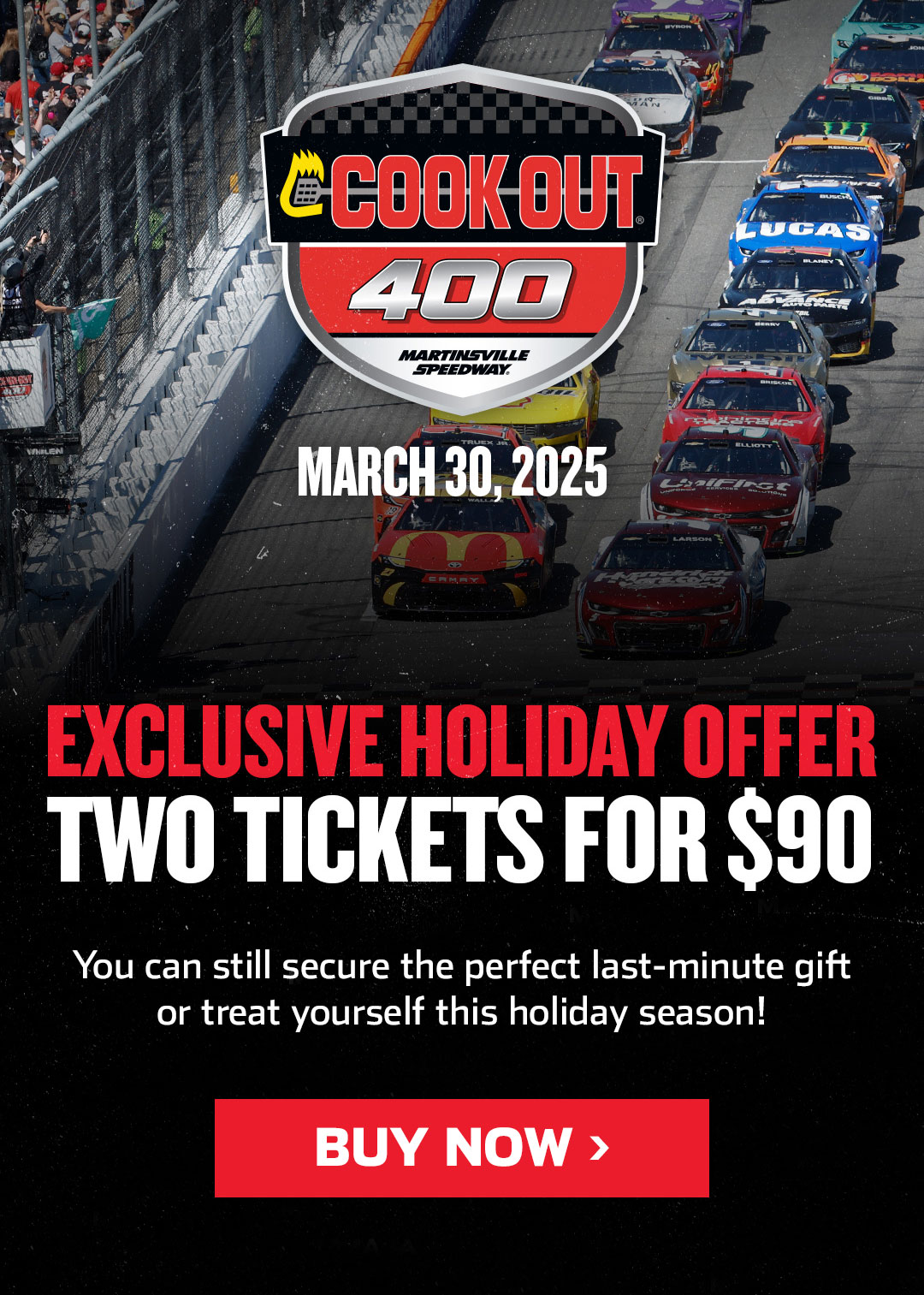 Exclusive Holiday Offer | Cook Out 400 on March 30, 2025 | Exclusive Holiday Offer - Two Tickets for $90 | You can still secure the perfect last-minute gift or treat yourself this holiday season!