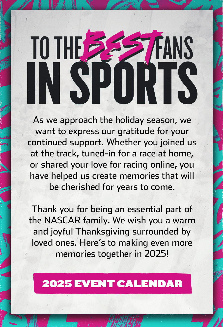 TO THE BEST FANS IN SPORTS - As we approach the holiday season, we want to express our gratitude for your continued support. Whether you joined us at the track, tuned-in for a race at home, or shared your love for racing online, you have helped us create memories that will be cherished for years to come. Thank you for being an essential part of the NASCAR family. We wish you a warm and joyful Thanksgiving surrounded by loved ones. Here’s to making even more memories together in 2025! Click for the 2025 Event Calendar