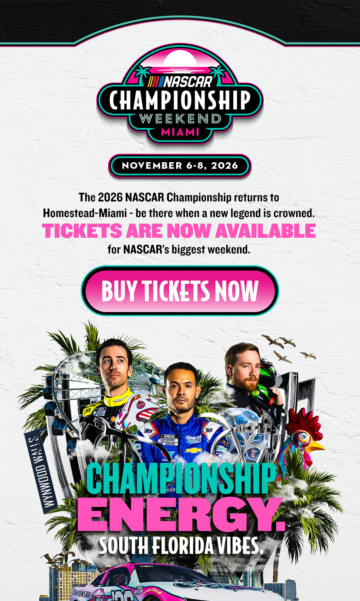 NASCAR Championship Weekend Miami | November 6-8, 2026 | The 2026 NASCAR Championship returns to Homestead-Miami - be there when a new legend is crowned. TICKETS ARE NOW AVAILABLE for NASCAR's biggest weekend. | BUY TICKETS NOW| CHAMPIONSHIP ENERGY. SOUTH FLORIDA VIBES. 