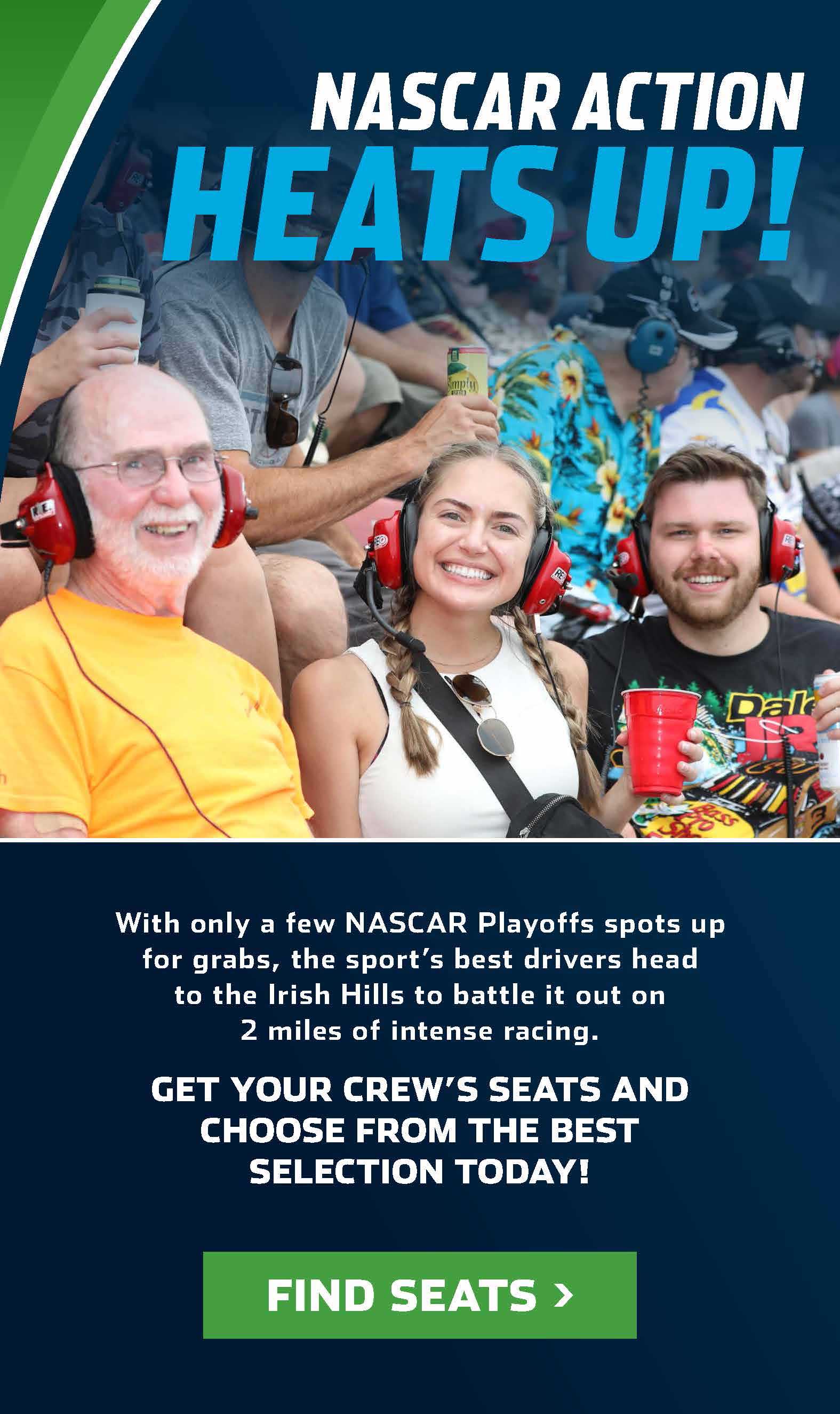 NASCAR action heats up! With only a few NASCAR Playoffs spots up for grabs, the sports' best drivers head to the Irish Hills to battle it out on 2 miles of intense racing. Get your crew's seats and choose from the best selection today! Find Seats. 