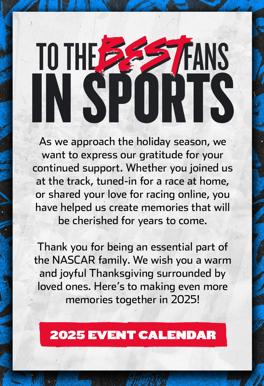 TO THE BEST FANS IN SPORTS - As we approach the holiday season, we want to express our gratitude for your continued support. Whether you joined us at the track, tuned-in for a race at home, or shared your love for racing online, you have helped us create memories that will be cherished for years to come. Thank you for being an essential part of the NASCAR family. We wish you a warm and joyful Thanksgiving surrounded by loved ones. Here’s to making even more memories together in 2025! Click for the 2025 Event Calendar