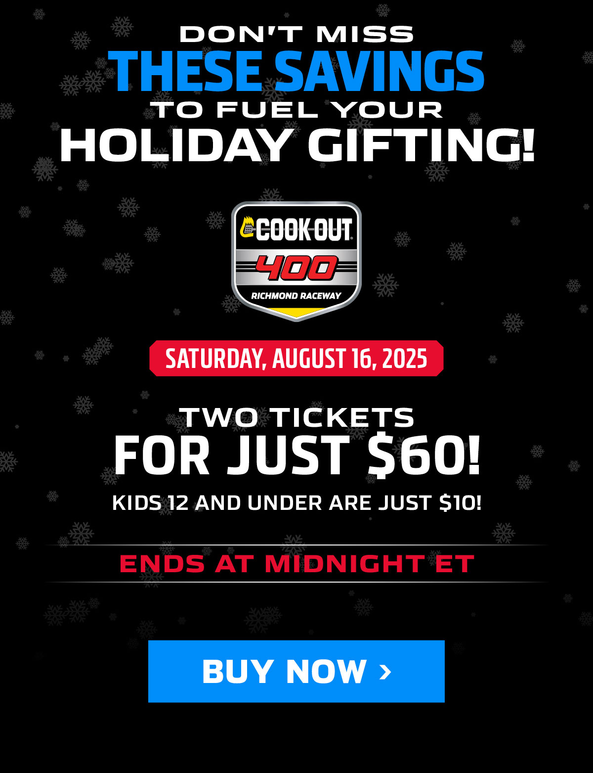 DON'T MISS THESE SAVINGS TO FUEL YOUR HOLIDAY GIFTING! GET TWO TICKETS TO THE COOK OUT 400 ON SATURDAY, AUGUST 16, 2025 FOR JUST $60! KIDS 12 AND UNDER ARE JUST $10! OFFER ENDS AT MIDNIGHT ET.