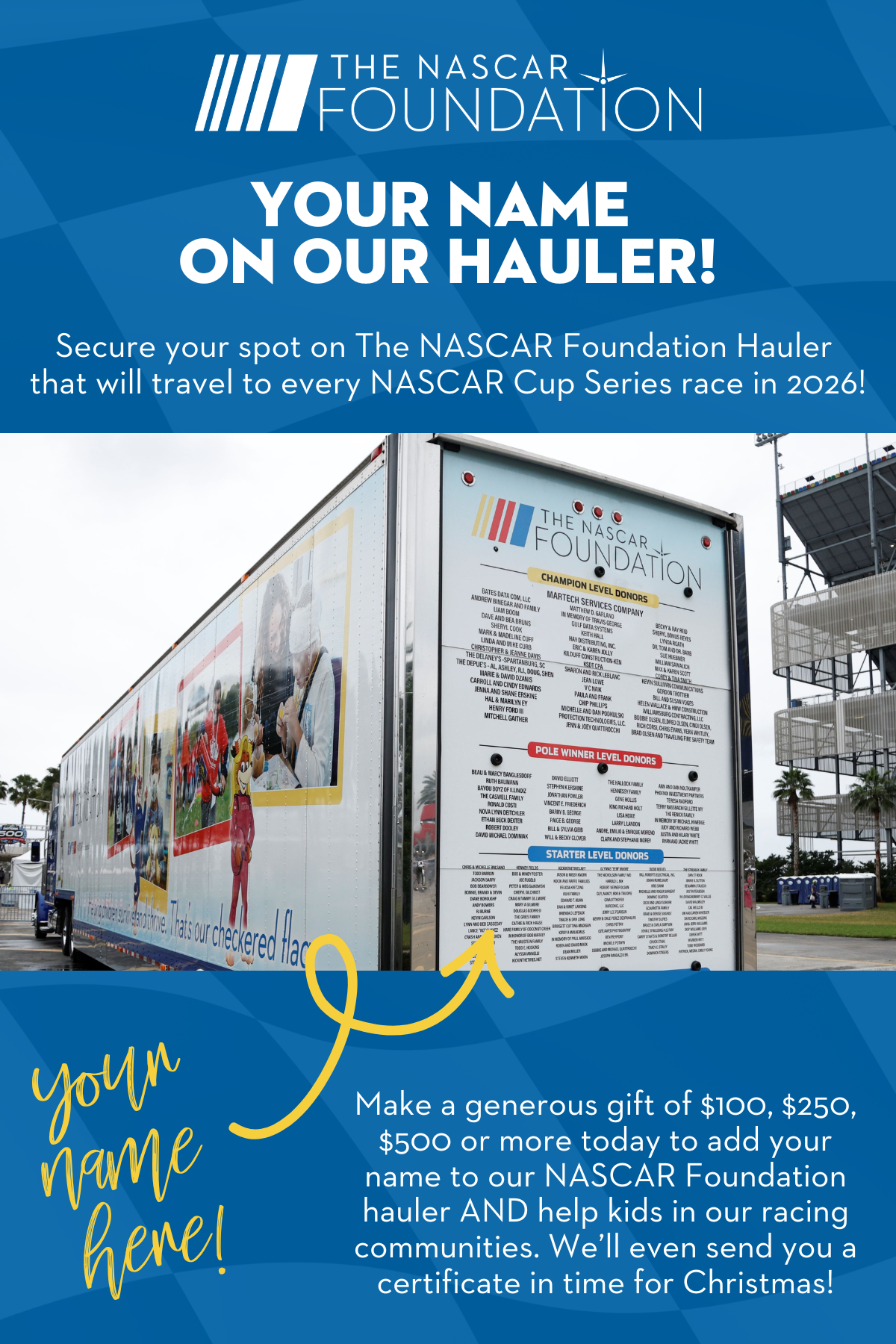 The NASCAR Foundation | Your name on our hauler! | Secure your spot on The NASCAR Foundation Hauler that will travel to every NASCAR Cup Series race in 2026! | Make a generous gift of $100, $250, $500 or more to add your name to our NASCAR Foundation Hauler and help kids in our racing communities. We'll even send you a certificate in time for Christmas!