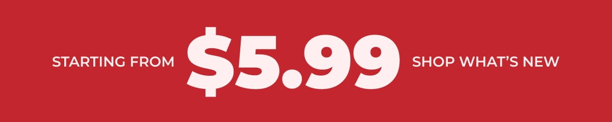 STARTING FROM $5.99 SHOP WHAT'S NEW